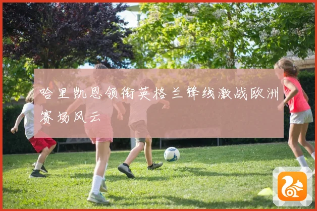 哈里凯恩领衔英格兰锋线激战欧洲赛场风云
