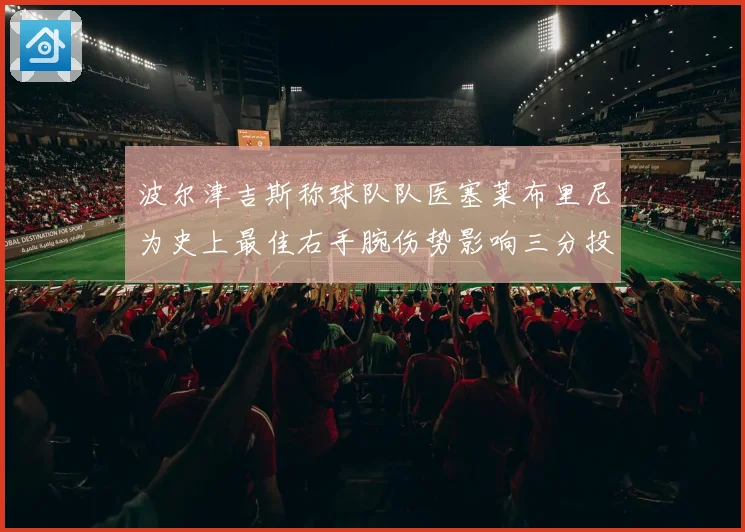 波尔津吉斯称球队队医塞莱布里尼为史上最佳右手腕伤势影响三分投成长观察
