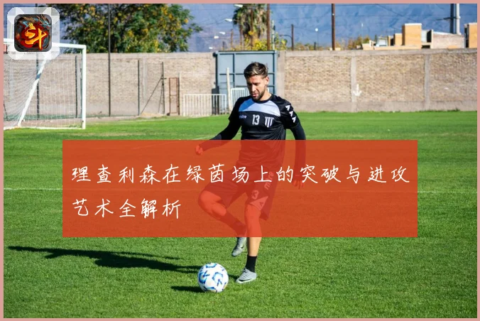 理查利森在绿茵场上的突破与进攻艺术全解析