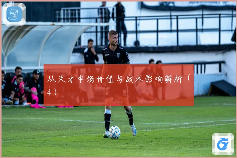 从天才中场价值与战术影响解析（4）