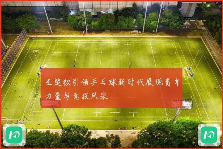 王楚钦引领乒乓球新时代展现青年力量与竞技风采