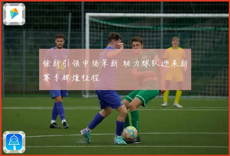 徐新引领中场革新 助力球队迎来新赛季辉煌征程