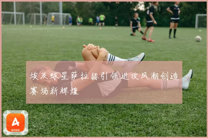 埃及球星萨拉赫引领进攻风潮创造赛场新辉煌