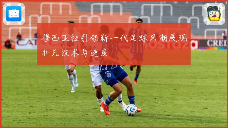 穆西亚拉引领新一代足球风潮展现非凡技术与速度