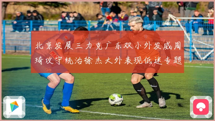 北京发展三力克广东双小外发威周琦攻守统治徐杰大外表现低迷专题观察