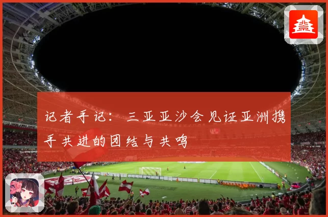 记者手记：三亚亚沙会见证亚洲携手共进的团结与共鸣