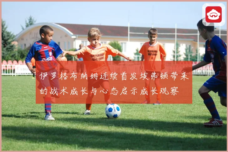 伊罗格布纳姆连续首发埃弗顿带来的战术成长与心态启示成长观察