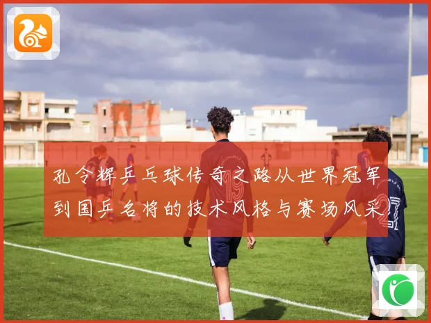 孔令辉乒乓球传奇之路从世界冠军到国乒名将的技术风格与赛场风采