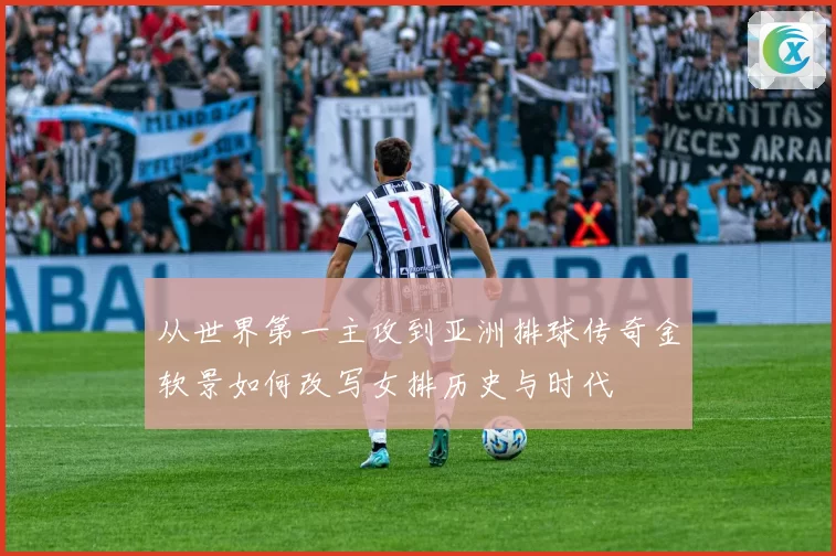 从世界第一主攻到亚洲排球传奇金软景如何改写女排历史与时代