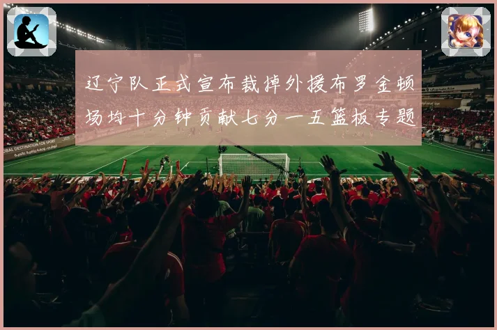辽宁队正式宣布裁掉外援布罗金顿场均十分钟贡献七分一五篮板专题观察