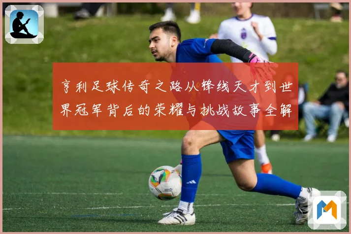 亨利足球传奇之路从锋线天才到世界冠军背后的荣耀与挑战故事全解