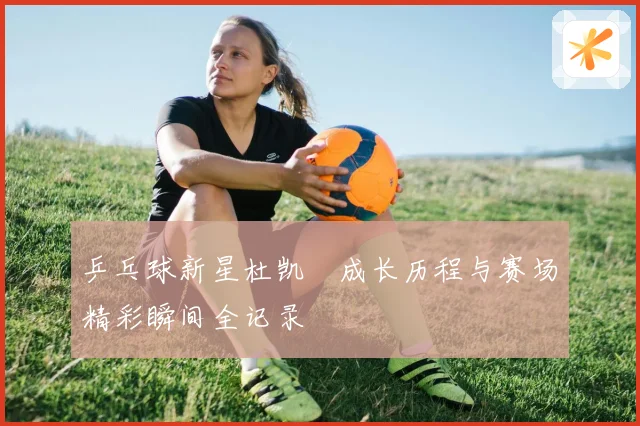 乒乓球新星杜凯琹成长历程与赛场精彩瞬间全记录