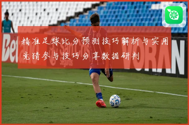 精准足球比分预测技巧解析与实用竞猜参与技巧分享数据研判