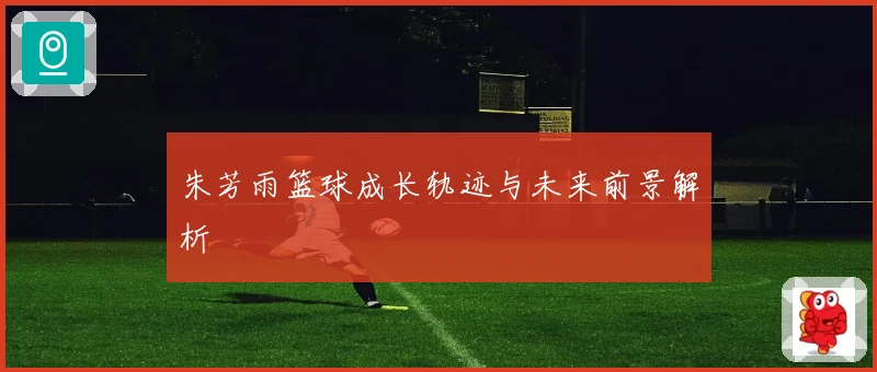 朱芳雨篮球成长轨迹与未来前景解析