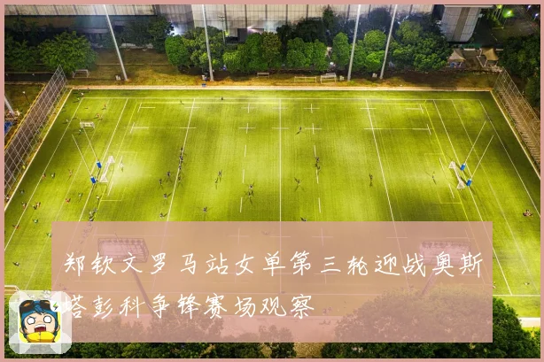 郑钦文罗马站女单第三轮迎战奥斯塔彭科争锋赛场观察