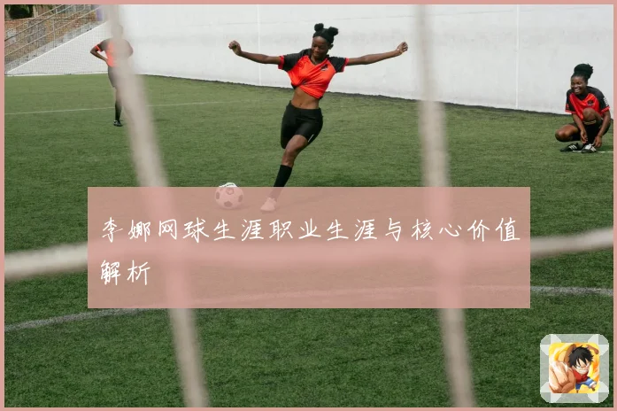 李娜网球生涯职业生涯与核心价值解析