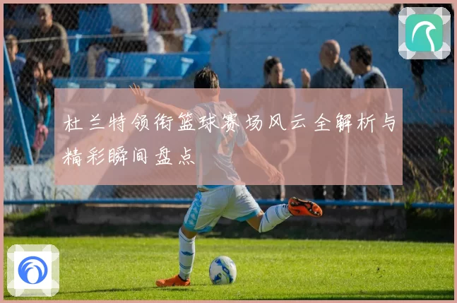 杜兰特领衔篮球赛场风云全解析与精彩瞬间盘点