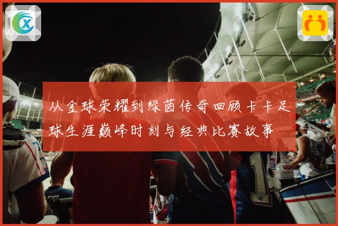 从金球荣耀到绿茵传奇回顾卡卡足球生涯巅峰时刻与经典比赛故事