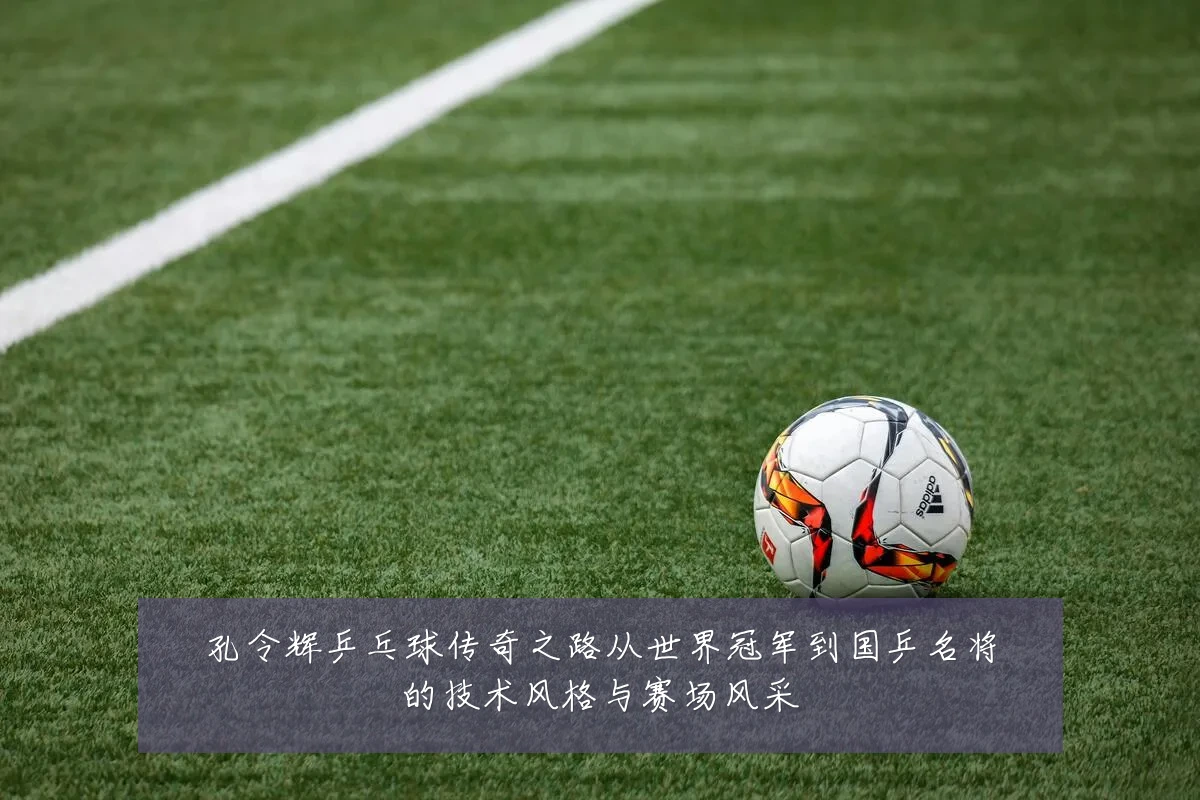 孔令辉乒乓球传奇之路从世界冠军到国乒名将的技术风格与赛场风采