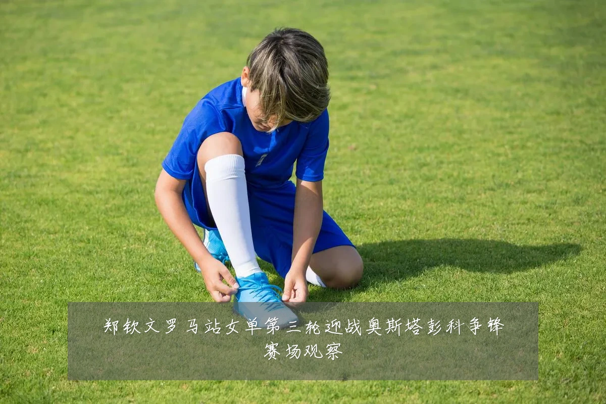 郑钦文罗马站女单第三轮迎战奥斯塔彭科争锋赛场观察