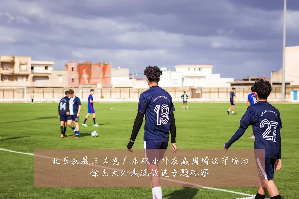 北京发展三力克广东双小外发威周琦攻守统治徐杰大外表现低迷专题观察